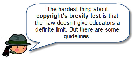 The hardest thing about copyright's brevity test is that the law doesn't give educators a definite limit.  But there are some guidelines.
